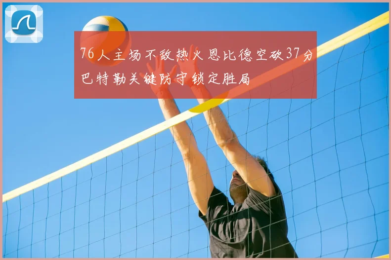 76人主场不敌热火恩比德空砍37分巴特勒关键防守锁定胜局