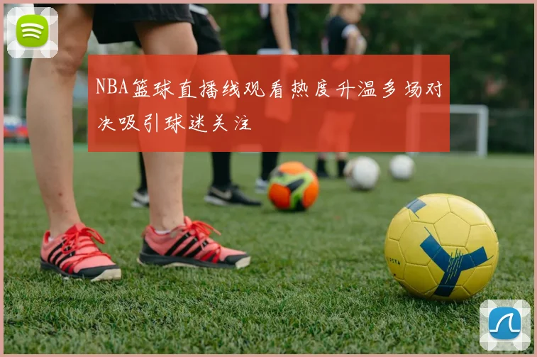 NBA篮球直播线观看热度升温多场对决吸引球迷关注
