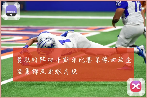 曼联对阵纽卡斯尔比赛录像回放全场集锦及进球片段