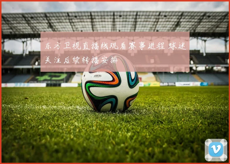 东方卫视直播线观看赛事进程 球迷关注后续转播安排