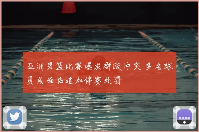 亚洲男篮比赛爆发群殴冲突 多名球员或面临追加停赛处罚
