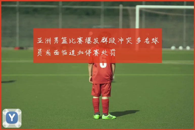 亚洲男篮比赛爆发群殴冲突 多名球员或面临追加停赛处罚