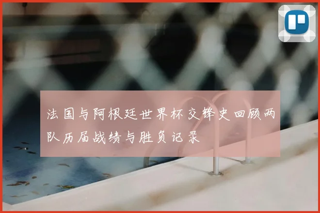 法国与阿根廷世界杯交锋史回顾两队历届战绩与胜负记录