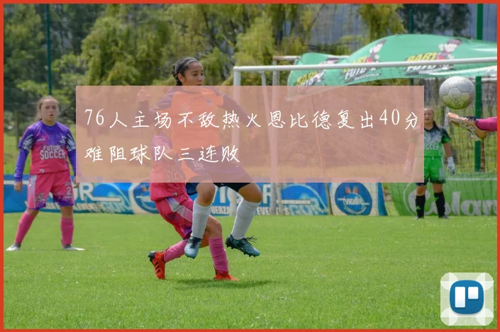 76人主场不敌热火恩比德复出40分难阻球队三连败