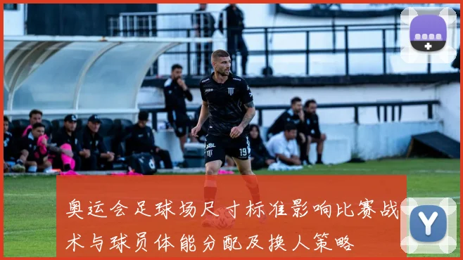 奥运会足球场尺寸标准影响比赛战术与球员体能分配及换人策略