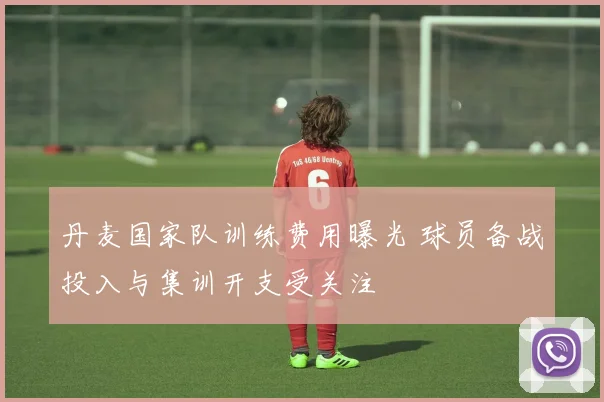 丹麦国家队训练费用曝光 球员备战投入与集训开支受关注