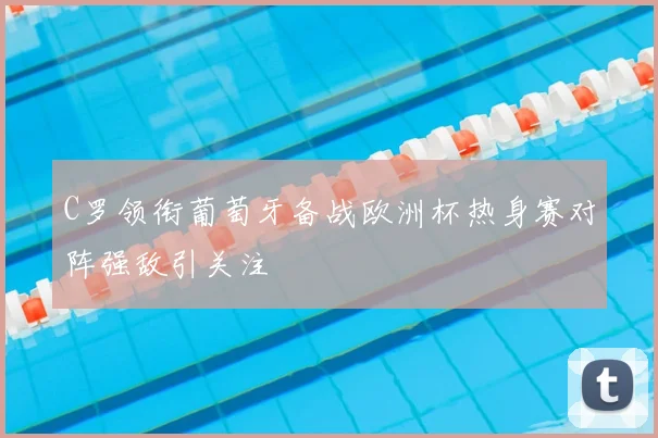 C罗领衔葡萄牙备战欧洲杯热身赛对阵强敌引关注