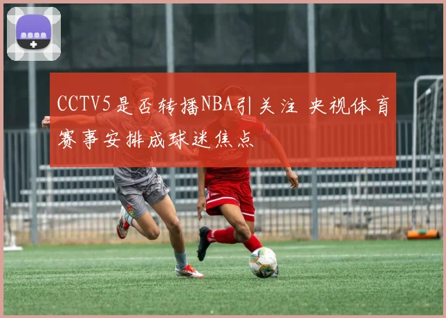 CCTV5是否转播NBA引关注 央视体育赛事安排成球迷焦点