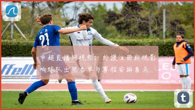 中超直播网视频：外援注册新规影响球队出场名单与赛程安排看点