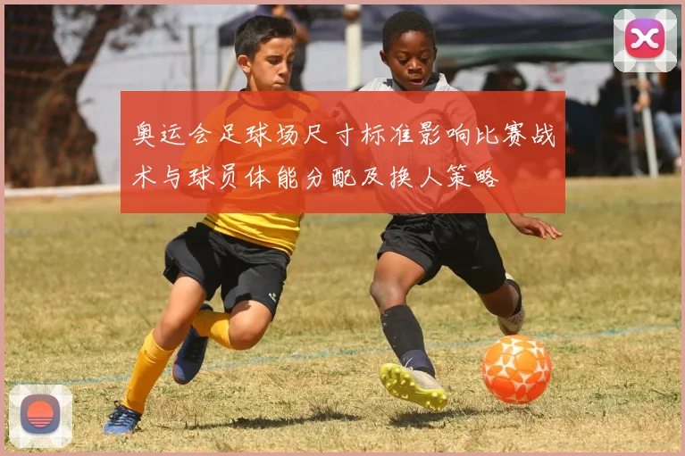 奥运会足球场尺寸标准影响比赛战术与球员体能分配及换人策略