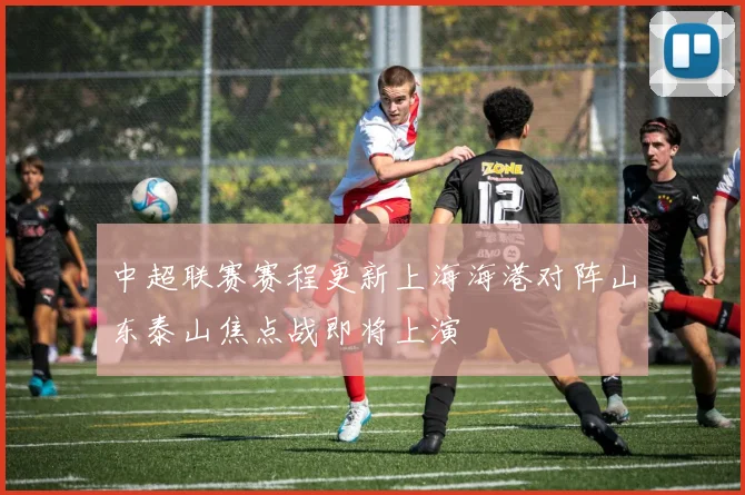 中超联赛赛程更新上海海港对阵山东泰山焦点战即将上演