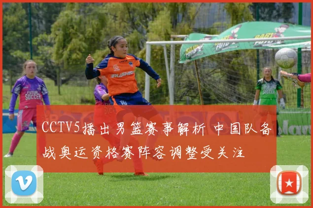 CCTV5播出男篮赛事解析 中国队备战奥运资格赛阵容调整受关注