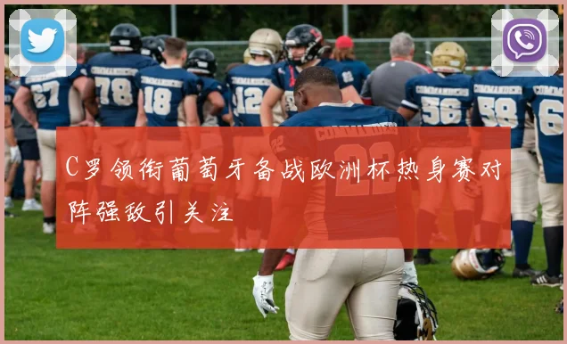 C罗领衔葡萄牙备战欧洲杯热身赛对阵强敌引关注