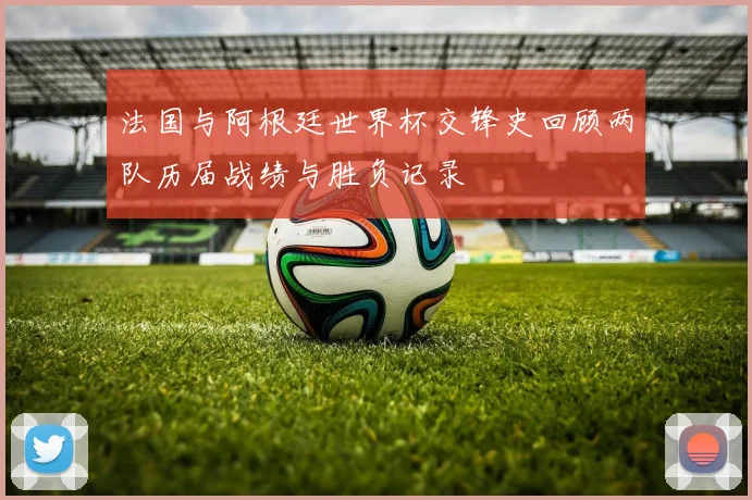 法国与阿根廷世界杯交锋史回顾两队历届战绩与胜负记录