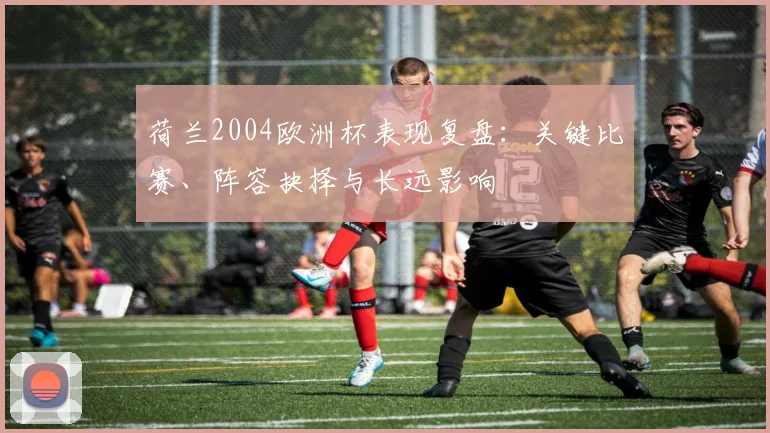 荷兰2004欧洲杯表现复盘：关键比赛、阵容抉择与长远影响