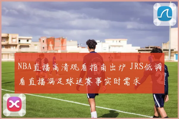 NBA直播高清观看指南出炉 JRS低调看直播满足球迷赛事实时需求
