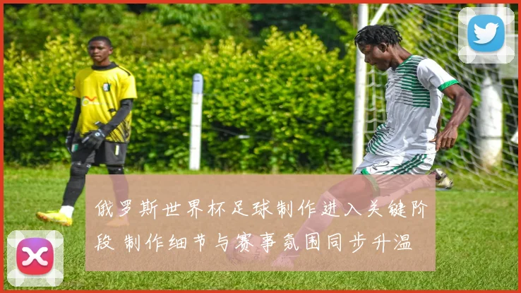 俄罗斯世界杯足球制作进入关键阶段 制作细节与赛事氛围同步升温