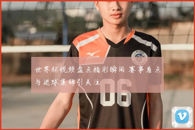 世界杯视频盘点精彩瞬间 赛事看点与进球集锦引关注