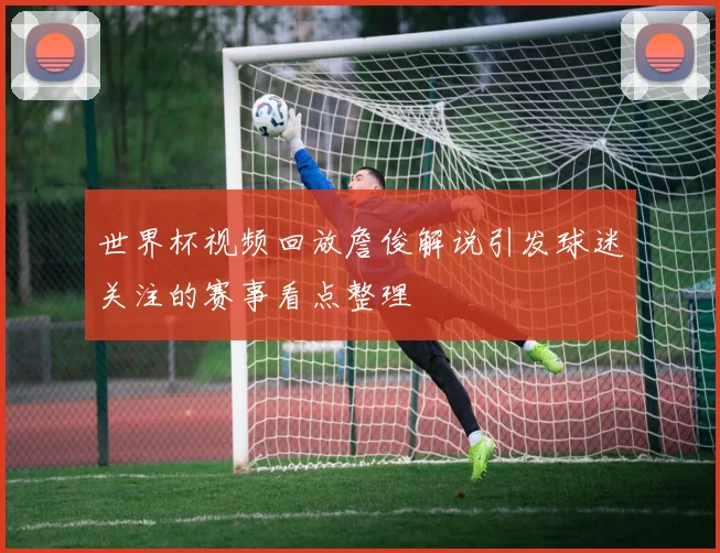 世界杯视频回放詹俊解说引发球迷关注的赛事看点整理