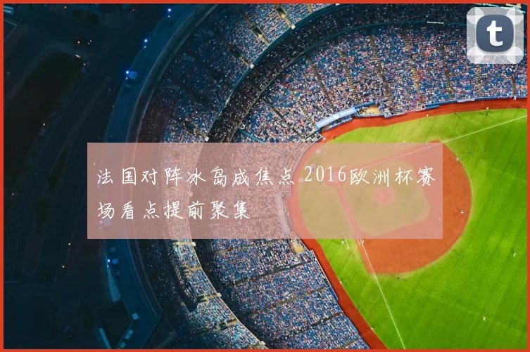 法国对阵冰岛成焦点 2016欧洲杯赛场看点提前聚集