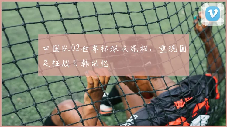 中国队02世界杯球衣亮相，重现国足征战日韩记忆