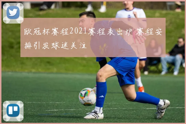 欧冠杯赛程2021赛程表出炉 赛程安排引发球迷关注