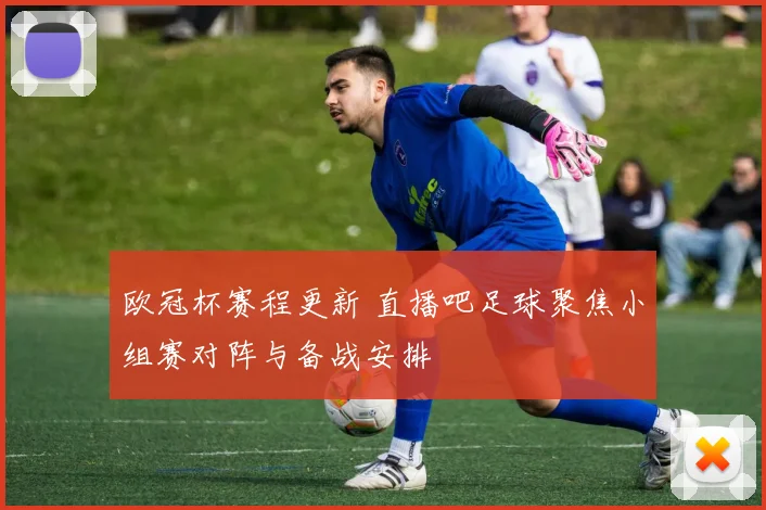 欧冠杯赛程更新 直播吧足球聚焦小组赛对阵与备战安排