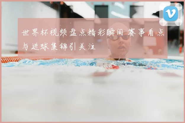 世界杯视频盘点精彩瞬间 赛事看点与进球集锦引关注